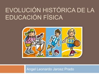 EVOLUCIÓN HISTÓRICA DE LA 
EDUCACIÓN FÍSICA 
Angel Leonardo Jarosz Prado 
 