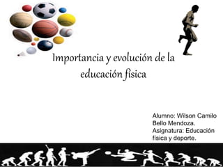 Importancia y evolución de la 
educación física 
Alumno: Wilson Camilo 
Bello Mendoza. 
Asignatura: Educación 
física y deporte. 
 