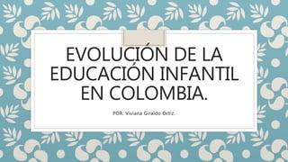 EVOLUCIÓN DE LA
EDUCACIÓN INFANTIL
EN COLOMBIA.
POR: Viviana Giraldo Ortiz.
 