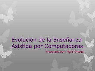 Evolución de la Enseñanza
Asistida por Computadoras
Preparado por: Noris Ortega

 