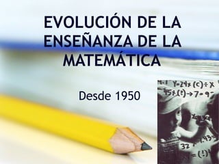 EVOLUCIÓN DE LA ENSEÑANZA DE LA MATEMÁTICA Desde 1950 