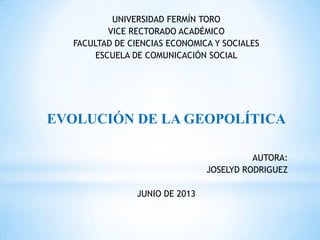 UNIVERSIDAD FERMÍN TORO
VICE RECTORADO ACADÉMICO
FACULTAD DE CIENCIAS ECONOMICA Y SOCIALES
ESCUELA DE COMUNICACIÓN SOCIAL
EVOLUCIÓN DE LA GEOPOLÍTICA
AUTORA:
JOSELYD RODRIGUEZ
JUNIO DE 2013
 