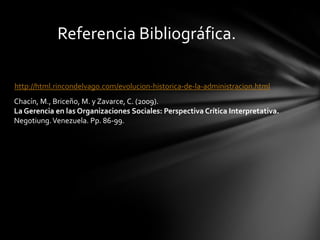Referencia Bibliográfica.

http://html.rincondelvago.com/evolucion-historica-de-la-administracion.html
Chacín, M., Briceño, M. y Zavarce, C. (2009).
La Gerencia en las Organizaciones Sociales: Perspectiva Crítica Interpretativa.
Negotiung. Venezuela. Pp. 86-99.
 