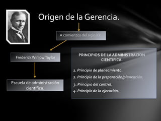 Origen de la Gerencia.
                            A comienzos del siglo XX



                                       PRINCIPIOS DE LA ADMINISTRACION
  Frederick Winlow Taylor
                                                  CIENTIFICA.

                                   1. Principio de planeamiento.
                                   2. Principio de la preparación/planeación.
Escuela de administración           3. Principio del control.
        científica.
                                   4. Principio de la ejecución.
 