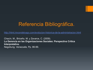 Referencia Bibliográfica.
http://html.rincondelvago.com/evolucion-historica-de-la-administracion.html

Chacín, M., Briceño, M. y Zavarce, C. (2009).
La Gerencia en las Organizaciones Sociales: Perspectiva Crítica
Interpretativa.
Negotiung. Venezuela. Pp. 86-99.
 