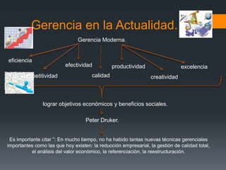 Gerencia en la Actualidad.
                                Gerencia Moderna.


eficiencia
                          efectividad           productividad                  excelencia
      competitividad                  calidad                    creatividad



                lograr objetivos económicos y beneficios sociales.

                                   Peter Druker.


 Es importante citar ”: En mucho tiempo, no ha habido tantas nuevas técnicas gerenciales
importantes como las que hoy existen: la reducción empresarial, la gestión de calidad total,
           el análisis del valor económico, la referenciaciòn, la reestructuración.
 