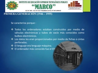 PRIMERA GENERACIÓN (1946 – 1955)
Se caracteriza porque :
 Todos los ordenadores estaban construidos por medio de
válvulas electrónicas y tubos de vacío más conocidos como
bulbos electrónicos.
 Los datos les eran proporcionados por medio de fichas o cintas
perforadas.
 El lenguaje era lenguaje máquina.
 El ordenador más conocido fue el ENIAC.
 