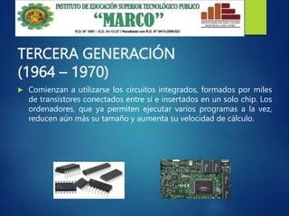 TERCERA GENERACIÓN
(1964 – 1970)
 Comienzan a utilizarse los circuitos integrados, formados por miles
de transistores conectados entre sí e insertados en un solo chip. Los
ordenadores, que ya permiten ejecutar varios programas a la vez,
reducen aún más su tamaño y aumenta su velocidad de cálculo.
 