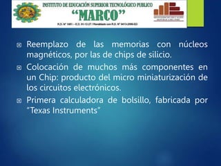  Reemplazo de las memorias con núcleos
magnéticos, por las de chips de silicio.
 Colocación de muchos más componentes en
un Chip: producto del micro miniaturización de
los circuitos electrónicos.
 Primera calculadora de bolsillo, fabricada por
“Texas Instruments”
 