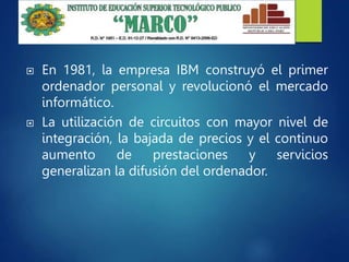  En 1981, la empresa IBM construyó el primer
ordenador personal y revolucionó el mercado
informático.
 La utilización de circuitos con mayor nivel de
integración, la bajada de precios y el continuo
aumento de prestaciones y servicios
generalizan la difusión del ordenador.
 