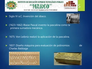 ACONTECIMIENTOS IMPORTANTES
 Siglo IV a.C. Invención del ábaco.
 (1623-1662) Blaise Pascal invento la pascalina como la
primera sumadora mecánica.
 1675: Von Leibniz realizó la aplicación de la pascalina.
 1837: Diseño máquina para evaluación de polinomios de
Charles Babbage
 