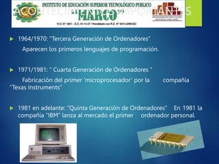 ACONTECIMIENTOS IMPORTANTES
 1964/1970: “Tercera Generación de Ordenadores”
Aparecen los primeros lenguajes de programación.
 1971/1981: “ Cuarta Generación de Ordenadores ”
Fabricación del primer ‘microprocesador’ por la compañía
“Texas Instruments”
 1981 en adelante: “Quinta Generación de Ordenadores” En 1981 la
compañía “IBM” lanza al mercado el primer ordenador personal.
 