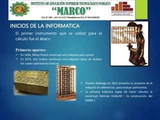 INICIOS DE LA INFORMATICA
El primer instrumento que se utilizó para el
cálculo fue el ábaco.
Primeros aportes:
 En 1645, Blaise Pascal construyó una máquina para sumas
 En 1675, Von Leibniz construyó una máquina capaz de realizar
las cuatro operaciones básicas.
 Charles Babbage en 1822 presenta su proyecto de la
máquina en diferencias, para evaluar polinomios.
 La primera máquina capaz de hacer cálculos la
construyó Herman Hollerith - la construcción del
MARK-I.
 