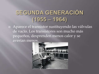  Aparece el transistor sustituyendo las válvulas
de vacío. Los transistores son mucho más
pequeños, desprenden menos calor y se
averían menos.
 