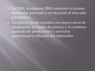  En 1981, la empresa IBM construyó el primer
ordenador personal y revolucionó el mercado
informático.
 La utilización de circuitos con mayor nivel de
integración, la bajada de precios y el continuo
aumento de prestaciones y servicios
generalizan la difusión del ordenador.
 