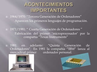  1964/1970: “Tercera Generación de Ordenadores”
Aparecen los primeros lenguajes de programación.
 1971/1981: “ Cuarta Generación de Ordenadores ”
Fabricación del primer ‘microprocesador’ por la
compañía “Texas Instruments”
 1981 en adelante: “Quinta Generación de
Ordenadores” En 1981 la compañía “IBM” lanza al
mercado el primer ordenador personal.
 