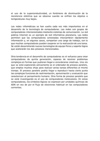 el uso de la superconductividad, un fenómeno de disminución de la
resistencia eléctrica que se observa cuando se enfrían los objetos a
temperaturas muy bajas.
Las redes informáticas se han vuelto cada vez más importantes en el
desarrollo de la tecnología de computadoras. Las redes son grupos de
computadoras interconectados mediante sistemas de comunicación. La red
pública Internet es un ejemplo de red informática planetaria. Las redes
permiten que las computadoras conectadas intercambien rápidamente
información y, en algunos casos, compartan una carga de trabajo, con lo
que muchas computadoras pueden cooperar en la realización de una tarea.
Se están desarrollando nuevas tecnologías de equipo físico y soporte lógico
que acelerarán los dos procesos mencionados.
Otra tendencia en el desarrollo de computadoras es el esfuerzo para crear
computadoras de quinta generación, capaces de resolver problemas
complejos en formas que pudieran llegar a considerarse creativas. Una vía
que se está explorando activamente es el ordenador de proceso paralelo,
que emplea muchos chips para realizar varias tareas diferentes al mismo
tiempo. El proceso paralelo podría llegar a reproducir hasta cierto punto
las complejas funciones de realimentación, aproximación y evaluación que
caracterizan al pensamiento humano. Otra forma de proceso paralelo que
se está investigando es el uso de computadoras moleculares. En estas
computadoras, los símbolos lógicos se expresan por unidades químicas de
ADN en vez de por el flujo de electrones habitual en las computadoras
corrientes.
 