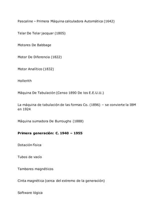 Pascaline – Primera Máquina calculadora Automática (1642)
Telar De Telar jacquar (1805)
Motores De Babbage
Motor De Diferencia (1822)
Motor Analítico (1832)
Hollerith
Máquina De Tabulación (Censo 1890 De los E.E.U.U.)
La máquina de tabulación de las formas Co. (1896) – se convierte la IBM
en 1924
Máquina sumadora De Burroughs (1888)
Primera generación: C. 1940 – 1955
Dotación física
Tubos de vacío
Tambores magnéticos
Cinta magnética (cerca del extremo de la generación)
Software lógica
 