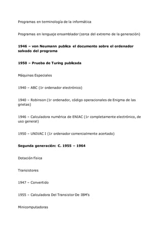 Programas en terminología de la informática
Programas en lenguaje ensamblador (cerca del extremo de la generación)
1946 – von Neumann publica el documento sobre el ordenador
salvado del programa
1950 – Prueba de Turing publicada
Máquinas Especiales
1940 – ABC (1r ordenador electrónico)
1940 – Robinson (1r ordenador, código operacionales de Enigma de las
grietas)
1946 – Calculadora numérica de ENIAC (1r completamente electrónico, de
uso general)
1950 – UNIVAC I (1r ordenador comercialmente acertado)
Segunda generación: C. 1955 – 1964
Dotación física
Transistores
1947 – Convertido
1955 – Calculadora Del Transistor De IBM’s
Minicomputadoras
 
