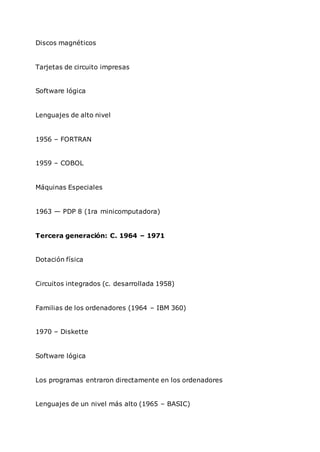 Discos magnéticos
Tarjetas de circuito impresas
Software lógica
Lenguajes de alto nivel
1956 – FORTRAN
1959 – COBOL
Máquinas Especiales
1963 — PDP 8 (1ra minicomputadora)
Tercera generación: C. 1964 – 1971
Dotación física
Circuitos integrados (c. desarrollada 1958)
Familias de los ordenadores (1964 – IBM 360)
1970 – Diskette
Software lógica
Los programas entraron directamente en los ordenadores
Lenguajes de un nivel más alto (1965 – BASIC)
 