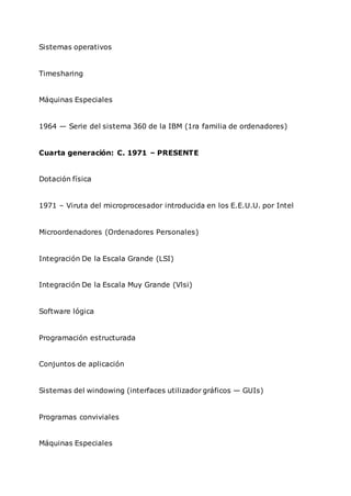 Sistemas operativos
Timesharing
Máquinas Especiales
1964 — Serie del sistema 360 de la IBM (1ra familia de ordenadores)
Cuarta generación: C. 1971 – PRESENTE
Dotación física
1971 – Viruta del microprocesador introducida en los E.E.U.U. por Intel
Microordenadores (Ordenadores Personales)
Integración De la Escala Grande (LSI)
Integración De la Escala Muy Grande (Vlsi)
Software lógica
Programación estructurada
Conjuntos de aplicación
Sistemas del windowing (interfaces utilizador gráficos — GUIs)
Programas conviviales
Máquinas Especiales
 