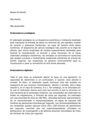 Mejore El Diseño
Más barato
Más disponible
Ordenadores analógicos
El ordenador analógico es un dispositivo electrónico o hidráulico diseñado
para manipular la entrada de datos en términos de, por ejemplo, niveles
de tensión o presiones hidráulicas, en lugar de hacerlo como datos
numéricos. El dispositivo de cálculo analógico más sencillo es la regla de
cálculo, que utiliza longitudes de escalas especialmente calibradas para
facilitar la multiplicación, la división y otras funciones. En el típico
ordenador analógico electrónico, las entradas se convierten en tensiones
que pueden sumarse o multiplicarse empleando elementos de circuito de
diseño especial. Las respuestas se generan continuamente para su
visualización o para su conversión en otra forma deseada.
Ordenadores digitales
Todo lo que hace un ordenador digital se basa en una operación: la
capacidad de determinar si un conmutador, o ‘puerta’, está abierto o
cerrado. Es decir, el ordenador puede reconocer sólo dos estados en
cualquiera de sus circuitos microscópicos: abierto o cerrado, alta o baja
tensión o, en el caso de números, 0 o 1. Sin embargo, es la velocidad con
la cual el ordenador realiza este acto tan sencillo lo que lo convierte en
una maravilla de la tecnología moderna. Las velocidades del ordenador se
miden en megahercios, o millones de ciclos por segundo. Un ordenador
con una velocidad de reloj de 100 MHz, velocidad bastante representativa
de un microordenador o microcomputadora, es capaz de ejecutar 100
millones de operaciones discretas por segundo. Las microcomputadoras de
las compañías pueden ejecutar entre 150 y 200 millones de operaciones
por segundo, mientras que las supercomputadoras utilizadas en
aplicaciones de investigación y de defensa alcanzan velocidades de miles
de millones de ciclos por segundo.
 