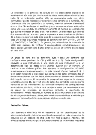 La velocidad y la potencia de cálculo de los ordenadores digitales se
incrementan aún más por la cantidad de datos manipulados durante cada
ciclo. Si un ordenador verifica sólo un conmutador cada vez, dicho
conmutador puede representar solamente dos comandos o números. Así,
ON simbolizaría una operación o un número, mientras que OFF simbolizará
otra u otro. Sin embargo, al verificar grupos de conmutadores enlazados
como una sola unidad, el ordenador aumenta el número de operaciones
que puede reconocer en cada ciclo. Por ejemplo, un ordenador que verifica
dos conmutadores cada vez, puede representar cuatro números (del 0 al
3), o bien ejecutar en cada ciclo una de las cuatro operaciones, una para
cada uno de los siguientes modelos de conmutador: OFF-OFF (0), OFF-ON
(1), ON-OFF (2) u ON-ON (3). En general, los ordenadores de la década de
1970 eran capaces de verificar 8 conmutadores simultáneamente; es
decir, podían verificar ocho dígitos binarios, de ahí el término bit de datos
en cada ciclo.
Un grupo de ocho bits se denomina byte y cada uno contiene 256
configuraciones posibles de ON y OFF (o 1 y 0). Cada configuración
equivale a una instrucción, a una parte de una instrucción o a un
determinado tipo de dato; estos últimos pueden ser un número, un
carácter o un símbolo gráfico. Por ejemplo, la configuración 11010010
puede representar datos binarios, en este caso el número decimal 210 , o
bien estar indicando al ordenador que compare los datos almacenados en
estos conmutadores con los datos almacenados en determinada ubicación
del chip de memoria. El desarrollo de procesadores capaces de manejar
simultáneamente 16, 32 y 64 bits de datos ha permitido incrementar la
velocidad de los ordenadores. La colección completa de configuraciones
reconocibles, es decir, la lista total de operaciones que una computadora
es capaz de procesar, se denomina conjunto, o repertorio, de
instrucciones. Ambos factores, el número de bits simultáneos y el tamaño
de los conjuntos de instrucciones, continúa incrementándose a medida que
avanza el desarrollo de los ordenadores digitales modernos.
Evolución futura
Una tendencia constante en el desarrollo de los ordenadores es la
microminiaturización, iniciativa que tiende a comprimir más elementos de
circuitos en un espacio de chip cada vez más pequeño. Además, los
investigadores intentan agilizar el funcionamiento de los circuitos mediante
 
