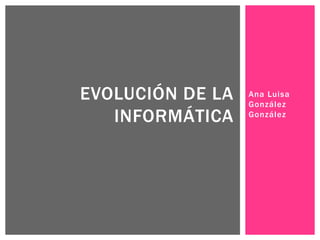 Ana Luisa
González
González
EVOLUCIÓN DE LA
INFORMÁTICA
 