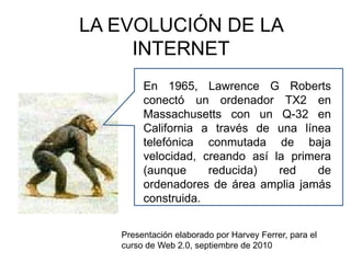 LA EVOLUCIÓN DE LA INTERNET En 1965, Lawrence G Roberts conectó un ordenador TX2 en Massachusetts con un Q-32 en California a través de una línea telefónica conmutada de baja velocidad, creando así la primera (aunque reducida) red de ordenadores de área amplia jamás construida.  Presentación elaborado por Harvey Ferrer, para el curso de Web 2.0, septiembre de 2010 