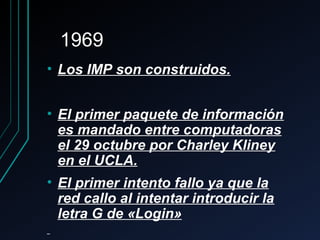 19691969
• Los IMP son construidos.Los IMP son construidos.
• El primer paquete de informaciónEl primer paquete de información
es mandado entre computadorases mandado entre computadoras
el 29 octubre por Charley Klineyel 29 octubre por Charley Kliney
en el UCLA.en el UCLA.
• El primer intento fallo ya que laEl primer intento fallo ya que la
red callo al intentar introducir lared callo al intentar introducir la
letra G de «Login»letra G de «Login»
 