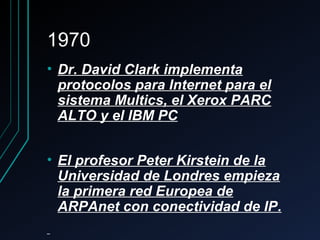 19701970
• Dr. David Clark implementaDr. David Clark implementa
protocolos para Internet para elprotocolos para Internet para el
sistema Multics, el Xerox PARCsistema Multics, el Xerox PARC
ALTO y el IBM PCALTO y el IBM PC
• El profesor Peter Kirstein de laEl profesor Peter Kirstein de la
Universidad de Londres empiezaUniversidad de Londres empieza
la primera red Europea dela primera red Europea de
ARPAnet con conectividad de IPARPAnet con conectividad de IP..
 