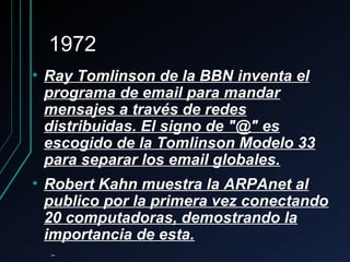 19721972
• Ray Tomlinson de la BBN inventa elRay Tomlinson de la BBN inventa el
programa de email para mandarprograma de email para mandar
mensajes a través de redesmensajes a través de redes
distribuidas. El signo de "@" esdistribuidas. El signo de "@" es
escogido de la Tomlinson Modelo 33escogido de la Tomlinson Modelo 33
para separar los email globales.para separar los email globales.
• Robert Kahn muestra la ARPAnet alRobert Kahn muestra la ARPAnet al
publico por la primera vez conectandopublico por la primera vez conectando
20 computadoras, demostrando la20 computadoras, demostrando la
importancia de esta.importancia de esta.
 