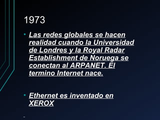 19731973
• Las redes globales se hacenLas redes globales se hacen
realidad cuando la Universidadrealidad cuando la Universidad
de Londres y la Royal Radarde Londres y la Royal Radar
Establishment de Noruega seEstablishment de Noruega se
conectan al ARPANET. Elconectan al ARPANET. El
termino Internet nace.termino Internet nace.
• Ethernet es inventado enEthernet es inventado en
XEROXXEROX
 