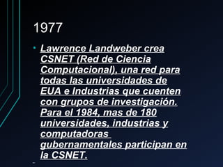 19771977
• Lawrence Landweber creaLawrence Landweber crea
CSNET (Red de CienciaCSNET (Red de Ciencia
Computacional), una red paraComputacional), una red para
todas las universidades detodas las universidades de
EUA e Industrias que cuentenEUA e Industrias que cuenten
con grupos de investigación.con grupos de investigación.
Para el 1984, mas de 180Para el 1984, mas de 180
universidades, industrias yuniversidades, industrias y
computadorascomputadoras
gubernamentales participan engubernamentales participan en
la CSNET.la CSNET.
 
