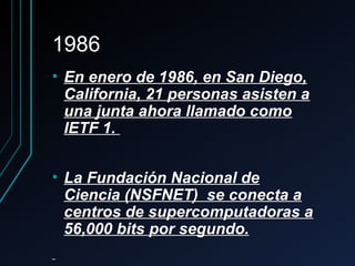 19861986
• En enero de 1986, en San Diego,En enero de 1986, en San Diego,
California, 21 personas asisten aCalifornia, 21 personas asisten a
una junta ahora llamado comouna junta ahora llamado como
IETF 1.IETF 1.
• La Fundación Nacional deLa Fundación Nacional de
Ciencia (NSFNET) se conecta aCiencia (NSFNET) se conecta a
centros de supercomputadoras acentros de supercomputadoras a
56,000 bits por segundo.56,000 bits por segundo.
 