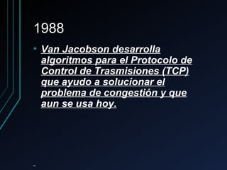 19881988
• Van Jacobson desarrollaVan Jacobson desarrolla
algoritmos para el Protocolo dealgoritmos para el Protocolo de
Control de Trasmisiones (TCP)Control de Trasmisiones (TCP)
que ayudo a solucionar elque ayudo a solucionar el
problema de congestión y queproblema de congestión y que
aun se usa hoy.aun se usa hoy.
 