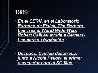 19891989
• En el CERN, en el LaboratorioEn el CERN, en el Laboratorio
Europeo de Física, Tim Berners-Europeo de Física, Tim Berners-
Lee crea el World Wide Web.Lee crea el World Wide Web.
Robert Cailliau ayuda a Berners-Robert Cailliau ayuda a Berners-
Lee para su fundaciónLee para su fundación
• Después, Cailliau desarrolla,Después, Cailliau desarrolla,
junto a Nicola Pellow, el primerjunto a Nicola Pellow, el primer
navegador para el SO Mac.navegador para el SO Mac.
 