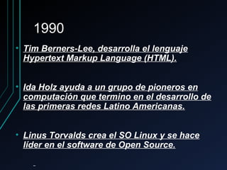 19901990
• Tim Berners-Lee, desarrolla el lenguajeTim Berners-Lee, desarrolla el lenguaje
Hypertext Markup Language (HTML).Hypertext Markup Language (HTML).
• Ida Holz ayuda a un grupo de pioneros enIda Holz ayuda a un grupo de pioneros en
computación que termino en el desarrollo decomputación que termino en el desarrollo de
las primeras redes Latino Americanas.las primeras redes Latino Americanas.
• Linus Torvalds crea el SO Linux y se haceLinus Torvalds crea el SO Linux y se hace
líder en el software de Open Source.líder en el software de Open Source.
 