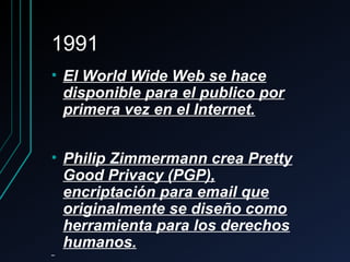 19911991
• El World Wide Web se haceEl World Wide Web se hace
disponible para el publico pordisponible para el publico por
primera vez en el Internet.primera vez en el Internet.
• Philip Zimmermann crea PrettyPhilip Zimmermann crea Pretty
Good Privacy (PGP),Good Privacy (PGP),
encriptación para email queencriptación para email que
originalmente se diseño comooriginalmente se diseño como
herramienta para los derechosherramienta para los derechos
humanos.humanos.
 