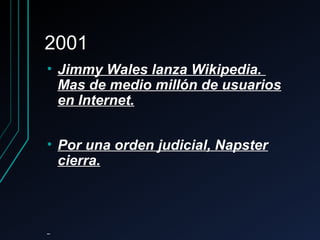 20012001
• Jimmy Wales lanza Wikipedia.Jimmy Wales lanza Wikipedia.
Mas de medio millón de usuariosMas de medio millón de usuarios
en Internet.en Internet.
• Por una orden judicial, NapsterPor una orden judicial, Napster
cierra.cierra.
 