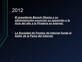 20122012
• El presidente Barack Obama y suEl presidente Barack Obama y su
administración anuncian su oposición a laadministración anuncian su oposición a la
Acta del alto a la Piratería en Internet.Acta del alto a la Piratería en Internet.
• La Sociedad de Fondos de Internet funda elLa Sociedad de Fondos de Internet funda el
Salón de la Fama del Internet.Salón de la Fama del Internet.
 