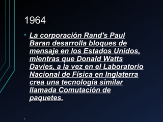 19641964
• La corporación Rand's PaulLa corporación Rand's Paul
Baran desarrolla bloques deBaran desarrolla bloques de
mensaje en los Estados Unidos,mensaje en los Estados Unidos,
mientras que Donald Wattsmientras que Donald Watts
Davies, a la vez en el LaboratorioDavies, a la vez en el Laboratorio
Nacional de Física en InglaterraNacional de Física en Inglaterra
crea una tecnología similarcrea una tecnología similar
llamada Comutación dellamada Comutación de
paquetes.paquetes.
 