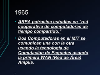 19651965
• ARPA patrocina estudios en "redARPA patrocina estudios en "red
cooperativa de computadoras decooperativa de computadoras de
tiempo compartido."tiempo compartido."
• Dos Computadoras en el MIT seDos Computadoras en el MIT se
comunican una con la otracomunican una con la otra
usando la tecnología deusando la tecnología de
Comutación de Paquetes usandoComutación de Paquetes usando
la primera WAN (Red de Área)la primera WAN (Red de Área)
Amplia.Amplia.
 