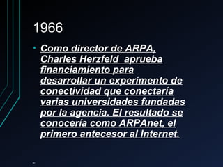 19661966
• Como director de ARPA,Como director de ARPA,
Charles Herzfeld apruebaCharles Herzfeld aprueba
financiamiento parafinanciamiento para
desarrollar un experimento dedesarrollar un experimento de
conectividad que conectaríaconectividad que conectaría
varias universidades fundadasvarias universidades fundadas
por la agencia. El resultado sepor la agencia. El resultado se
conocería como ARPAnet, elconocería como ARPAnet, el
primero antecesor al Internet.primero antecesor al Internet.
 