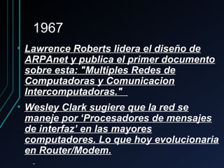 19671967
• Lawrence Roberts lidera el diseño deLawrence Roberts lidera el diseño de
ARPAnet y publica el primer documentoARPAnet y publica el primer documento
sobre esta: "Multiples Redes desobre esta: "Multiples Redes de
Computadoras y ComunicacionComputadoras y Comunicacion
Intercomputadoras."Intercomputadoras."
• Wesley Clark sugiere que la red seWesley Clark sugiere que la red se
maneje por ‘Procesadores de mensajesmaneje por ‘Procesadores de mensajes
de interfaz’ en las mayoresde interfaz’ en las mayores
computadores. Lo que hoy evolucionariacomputadores. Lo que hoy evolucionaria
en Router/Modem.en Router/Modem.
 