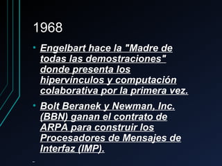 19681968
• Engelbart hace la "Madre deEngelbart hace la "Madre de
todas las demostraciones"todas las demostraciones"
donde presenta losdonde presenta los
hipervínculos y computaciónhipervínculos y computación
colaborativa por la primera vez.colaborativa por la primera vez.
• Bolt Beranek y Newman, Inc.Bolt Beranek y Newman, Inc.
(BBN) ganan el contrato de(BBN) ganan el contrato de
ARPA para construir losARPA para construir los
Procesadores de Mensajes deProcesadores de Mensajes de
Interfaz (IMP).Interfaz (IMP).
 