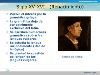 Siglo XV-XVI   (Renacimiento)Vuelve el interés por la gramática griega.La gramática deja de ser patrimonio exclusivo del latín.Se escriben numerosas gramáticas sobre las lenguas vulgares.Se estudia la lengua racionalmente (Uso de la lógica)Se planteó la cuestión del origen de las lenguas vulgares.www.themegallery.comCompany LogoAntonio de Nebrija