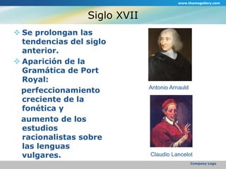 Siglo XVIISe prolongan las tendencias del siglo anterior.Aparición de la Gramática de Port Royal:   perfeccionamiento creciente de la fonética y   aumento de los estudios racionalistas sobre las lenguas vulgares.  www.themegallery.comCompany LogoAntonio ArnauldClaudio Lancelot