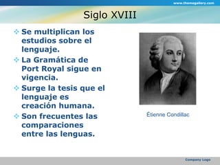 Siglo XVIIISe multiplican los estudios sobre el lenguaje.La Gramática de Port Royal sigue en vigencia.Surge la tesis que el lenguaje es creación humana.Son frecuentes las comparaciones entre las lenguas.www.themegallery.comCompany LogoÉtienne Condillac