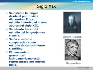 Siglo XIXSe estudio la lengua desde el punto vista diacrónico. Fue su estudio histórico el mayor aporte del siglo XIX. Se intentó hacer del estudio del lenguaje una ciencia.Se da el estudio comparativo como método de conocimiento científico.El pensamiento gramatical latinoamericano está representado por Andrés Bello.www.themegallery.comCompany LogoWilhelm HumboldtRasmus Rask